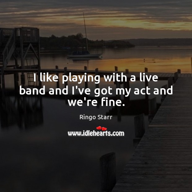 I like playing with a live band and I’ve got my act and we’re fine. Ringo Starr Picture Quote