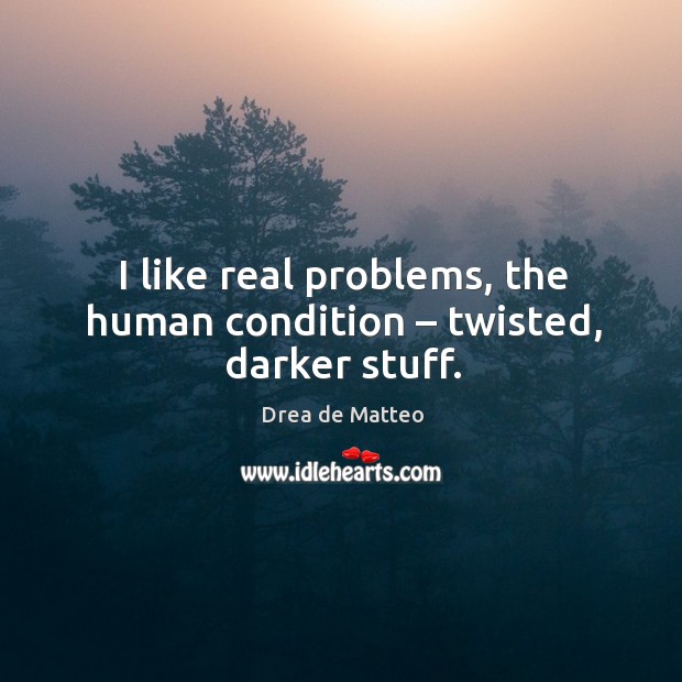 I like real problems, the human condition – twisted, darker stuff. 