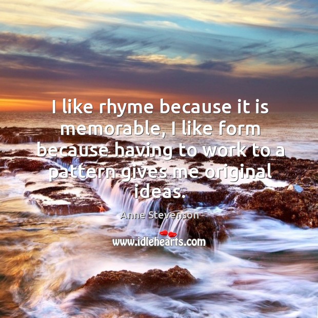I like rhyme because it is memorable, I like form because having to work to a pattern gives me original ideas. Anne Stevenson Picture Quote