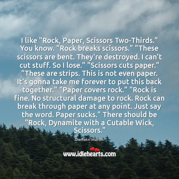 I like “Rock, Paper, Scissors Two-Thirds.” You know. “Rock breaks scissors.” “These Demetri Martin Picture Quote