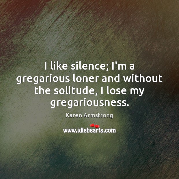 I like silence; I’m a gregarious loner and without the solitude, I lose my gregariousness. Karen Armstrong Picture Quote