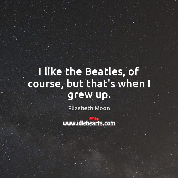 I like the Beatles, of course, but that’s when I grew up. Elizabeth Moon Picture Quote