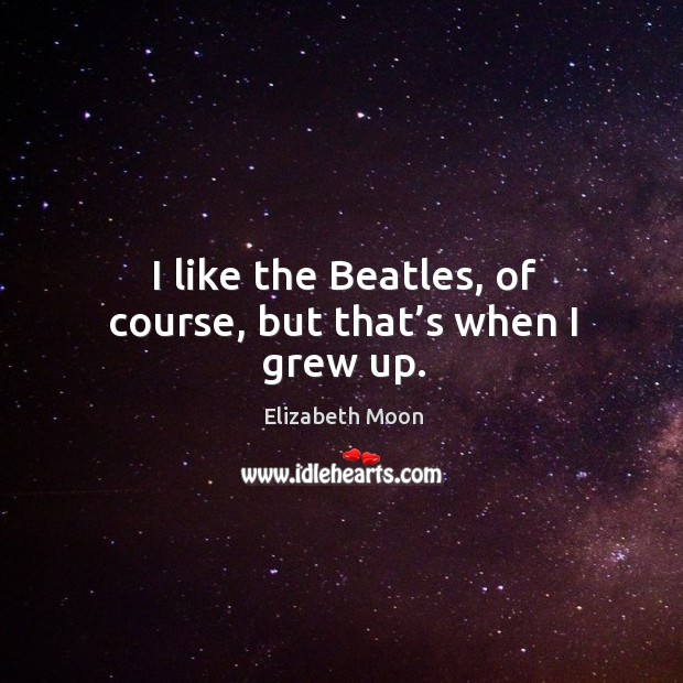 I like the beatles, of course, but that’s when I grew up. Image