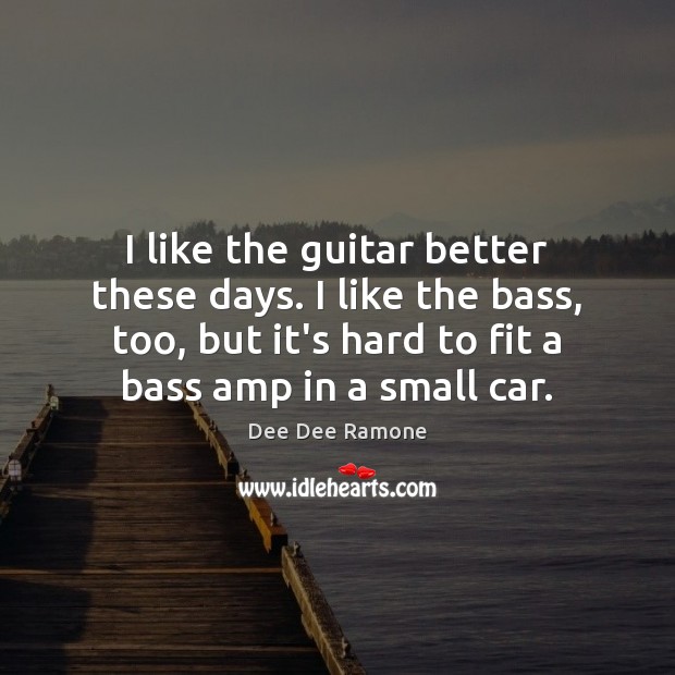 I like the guitar better these days. I like the bass, too, 