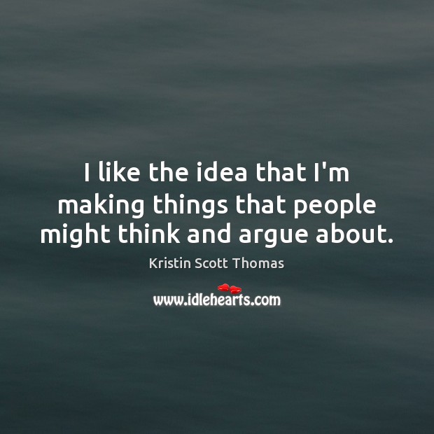 I like the idea that I’m making things that people might think and argue about. Kristin Scott Thomas Picture Quote