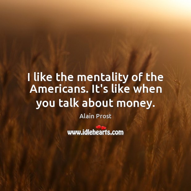 I like the mentality of the Americans. It’s like when you talk about money. Alain Prost Picture Quote
