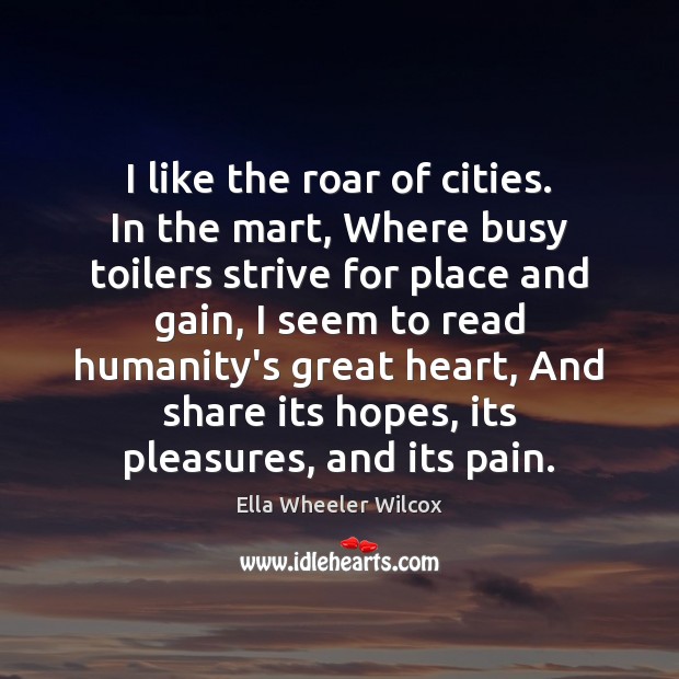 I like the roar of cities. In the mart, Where busy toilers Ella Wheeler Wilcox Picture Quote