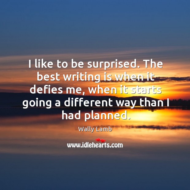 I like to be surprised. The best writing is when it defies me, when it starts going a different way than I had planned. Wally Lamb Picture Quote