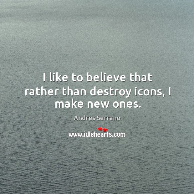 I like to believe that rather than destroy icons, I make new ones. Andres Serrano Picture Quote