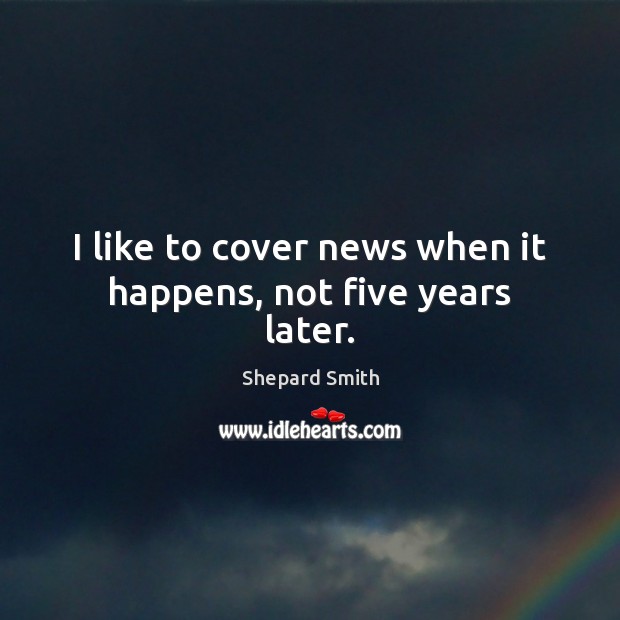 I like to cover news when it happens, not five years later. Shepard Smith Picture Quote