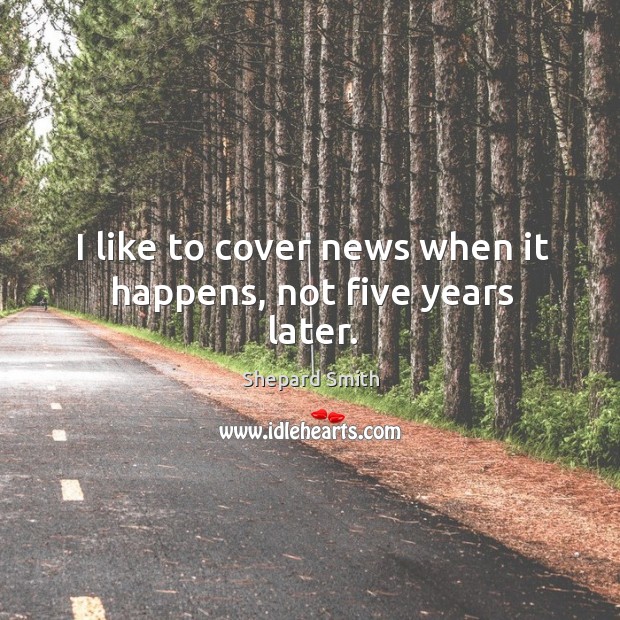 I like to cover news when it happens, not five years later. Shepard Smith Picture Quote