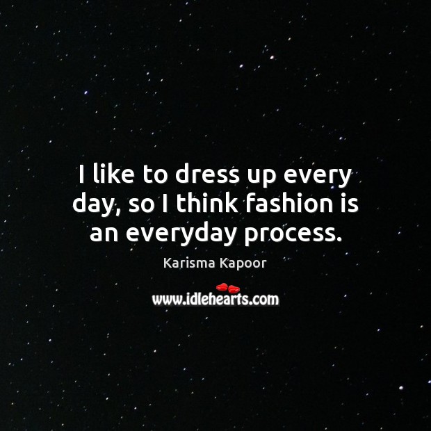 I like to dress up every day, so I think fashion is an everyday process. Karisma Kapoor Picture Quote