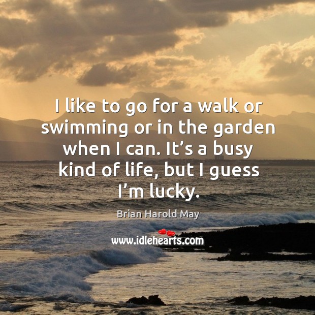 I like to go for a walk or swimming or in the garden when I can. It’s a busy kind of life, but I guess I’m lucky. Brian Harold May Picture Quote
