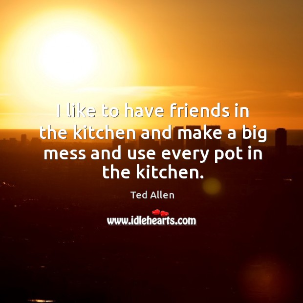 I like to have friends in the kitchen and make a big mess and use every pot in the kitchen. Image