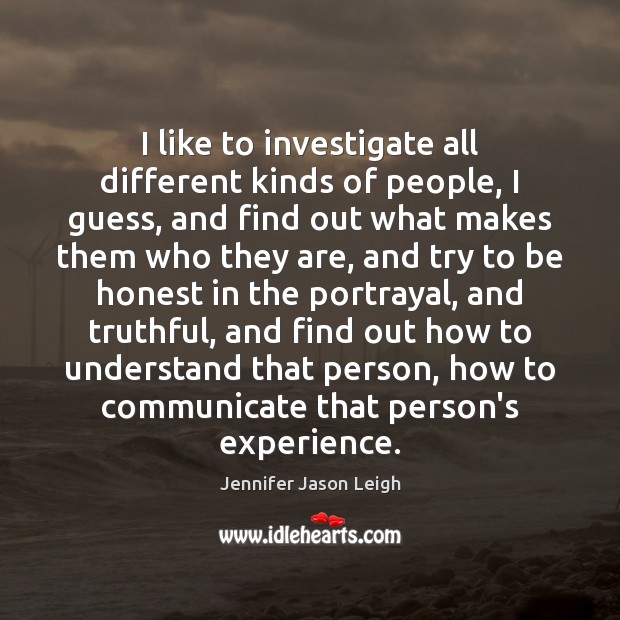 I like to investigate all different kinds of people, I guess, and Jennifer Jason Leigh Picture Quote