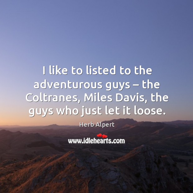 I like to listed to the adventurous guys – the coltranes, miles davis, the guys who just let it loose. Herb Alpert Picture Quote