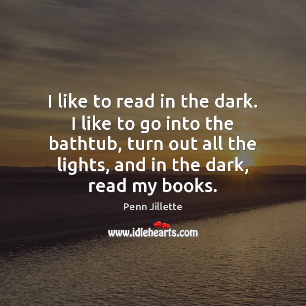 I like to read in the dark. I like to go into 