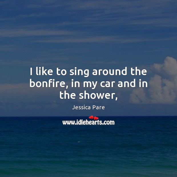 I like to sing around the bonfire, in my car and in the shower, Jessica Pare Picture Quote