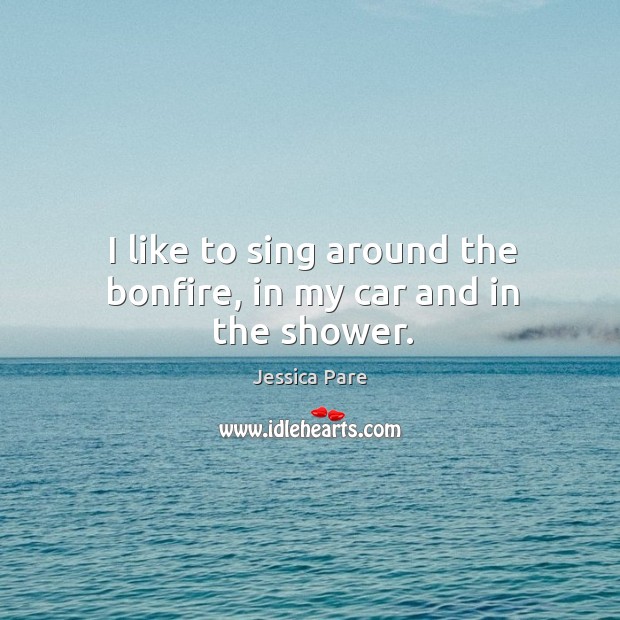 I like to sing around the bonfire, in my car and in the shower. Jessica Pare Picture Quote