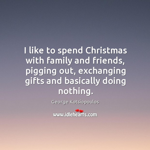 I like to spend Christmas with family and friends, pigging out, exchanging 