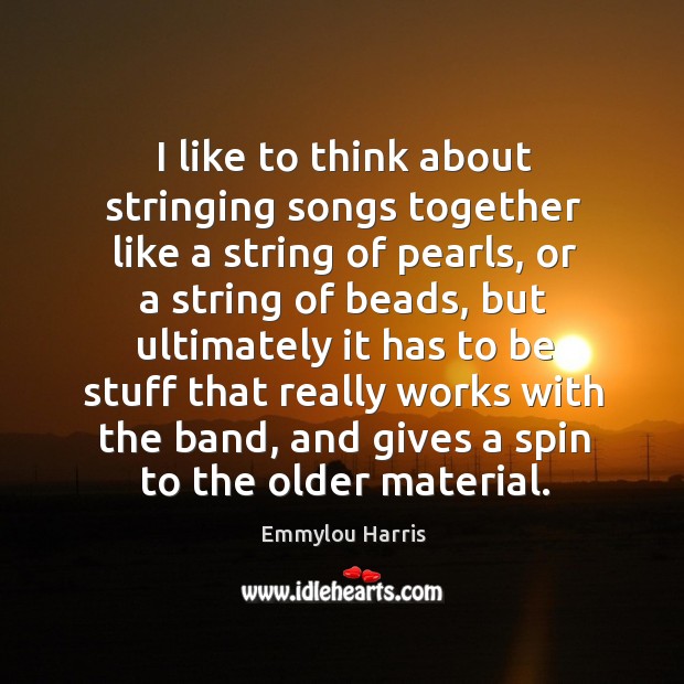 I like to think about stringing songs together like a string of pearls, or a string of beads Emmylou Harris Picture Quote