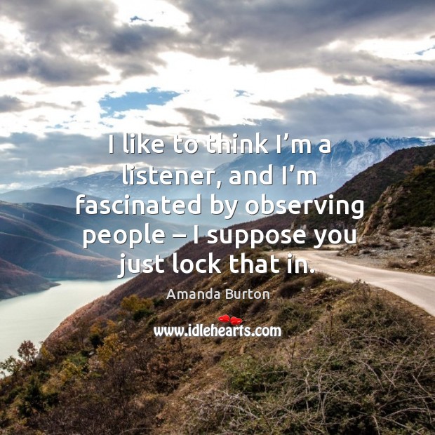 I like to think I’m a listener, and I’m fascinated by observing people – I suppose you just lock that in. Amanda Burton Picture Quote