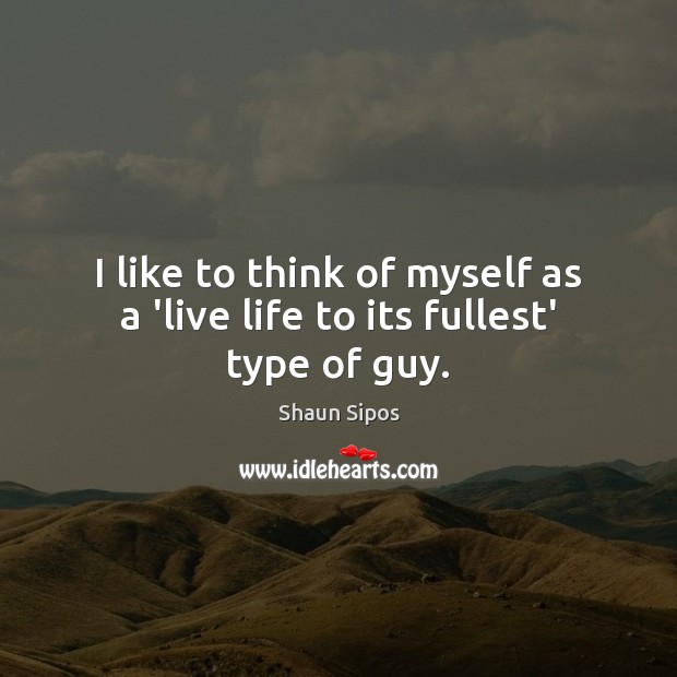 I like to think of myself as a ‘live life to its fullest’ type of guy. Shaun Sipos Picture Quote