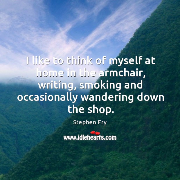 I like to think of myself at home in the armchair, writing, smoking and occasionally wandering down the shop. Stephen Fry Picture Quote