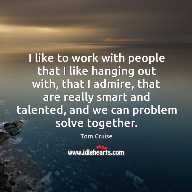 I like to work with people that I like hanging out with, that I admire, that are really smart and talented 