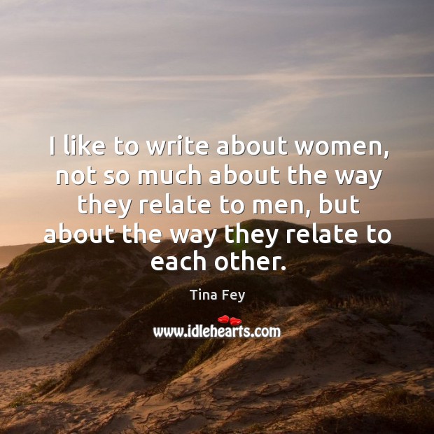 I like to write about women, not so much about the way they relate to men, but about the way they relate to each other. Tina Fey Picture Quote