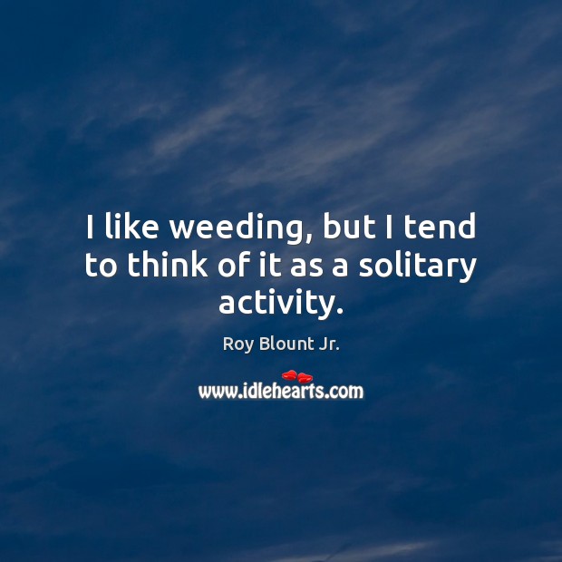 I like weeding, but I tend to think of it as a solitary activity. Image