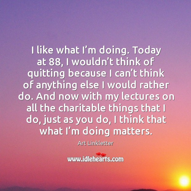 I like what I’m doing. Today at 88, I wouldn’t think of quitting because I can’t think of anything 