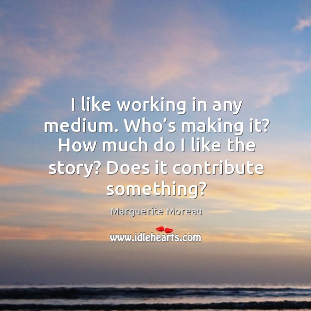 I like working in any medium. Who’s making it? how much do I like the story? does it contribute something? Marguerite Moreau Picture Quote