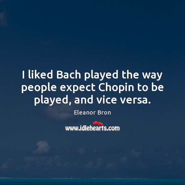 I liked Bach played the way people expect Chopin to be played, and vice versa. Image