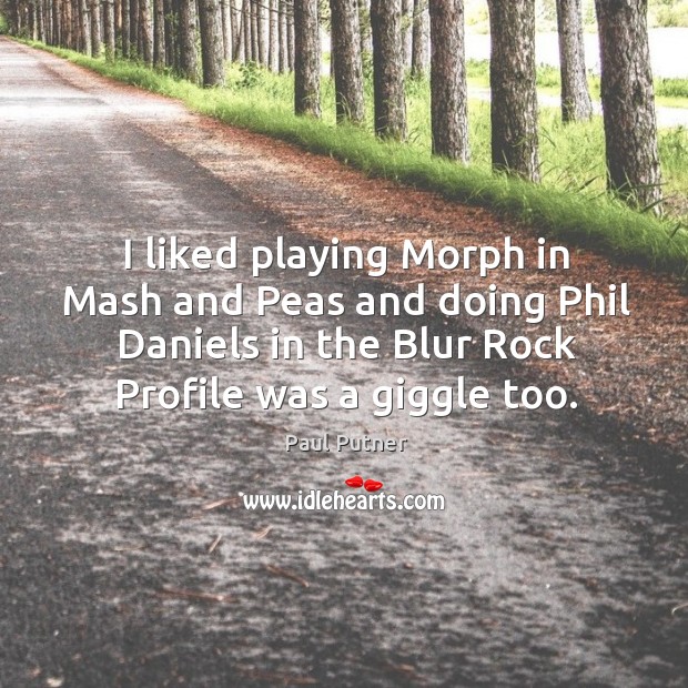 I liked playing morph in mash and peas and doing phil daniels in the blur rock profile was a giggle too. Image