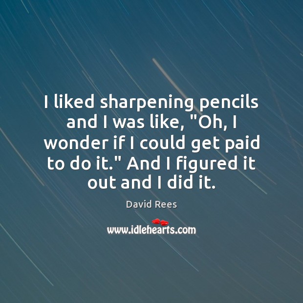 I liked sharpening pencils and I was like, “Oh, I wonder if Image