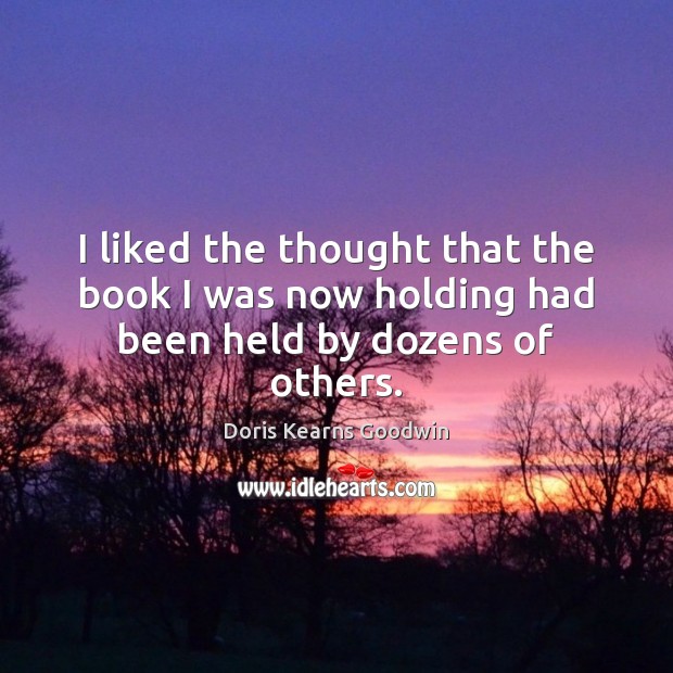 I liked the thought that the book I was now holding had been held by dozens of others. Doris Kearns Goodwin Picture Quote