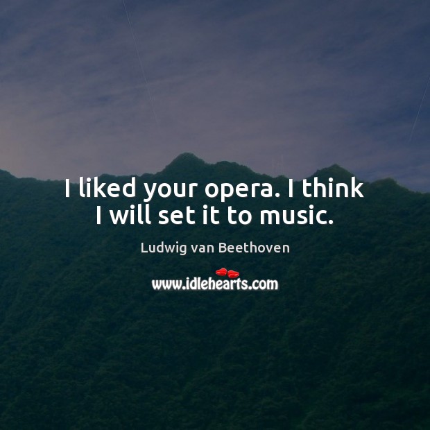 I liked your opera. I think I will set it to music. Ludwig van Beethoven Picture Quote