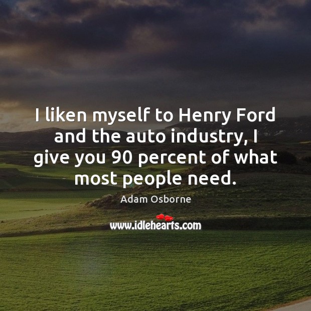 I liken myself to Henry Ford and the auto industry, I give 