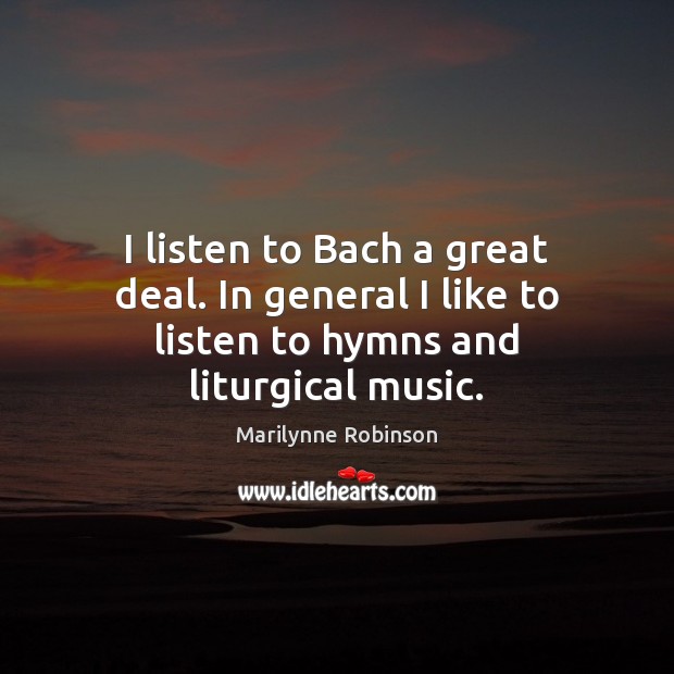I listen to Bach a great deal. In general I like to listen to hymns and liturgical music. Marilynne Robinson Picture Quote