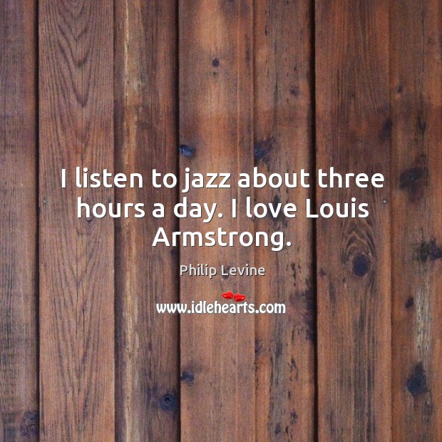 I listen to jazz about three hours a day. I love louis armstrong. Philip Levine Picture Quote