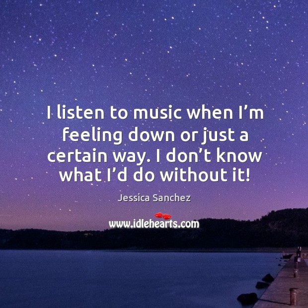 I listen to music when I’m feeling down or just a certain way. I don’t know what I’d do without it! Jessica Sanchez Picture Quote