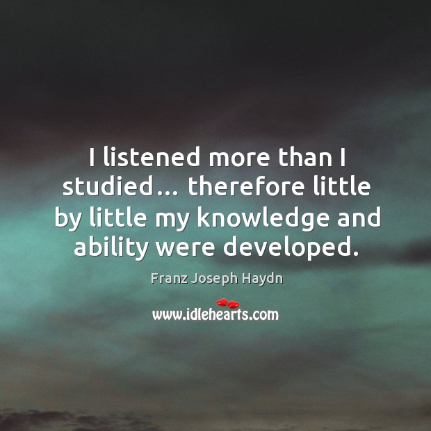 I listened more than I studied… therefore little by little my knowledge and ability were developed. Franz Joseph Haydn Picture Quote