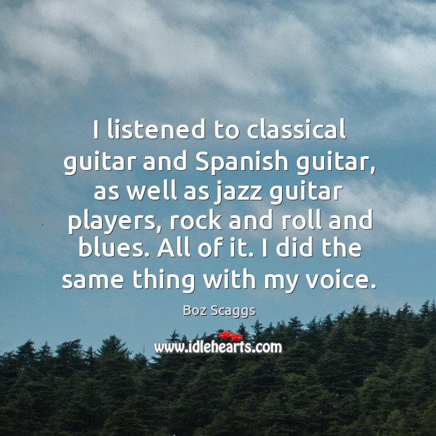 I listened to classical guitar and spanish guitar, as well as jazz guitar players, rock and roll and blues. Boz Scaggs Picture Quote