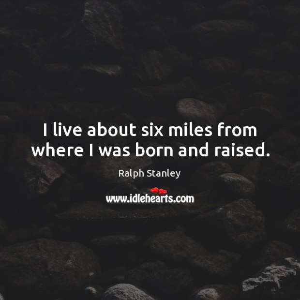 I live about six miles from where I was born and raised. Ralph Stanley Picture Quote