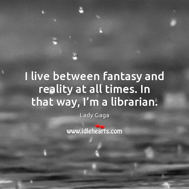 I live between fantasy and reality at all times. In that way, I’m a librarian. Image