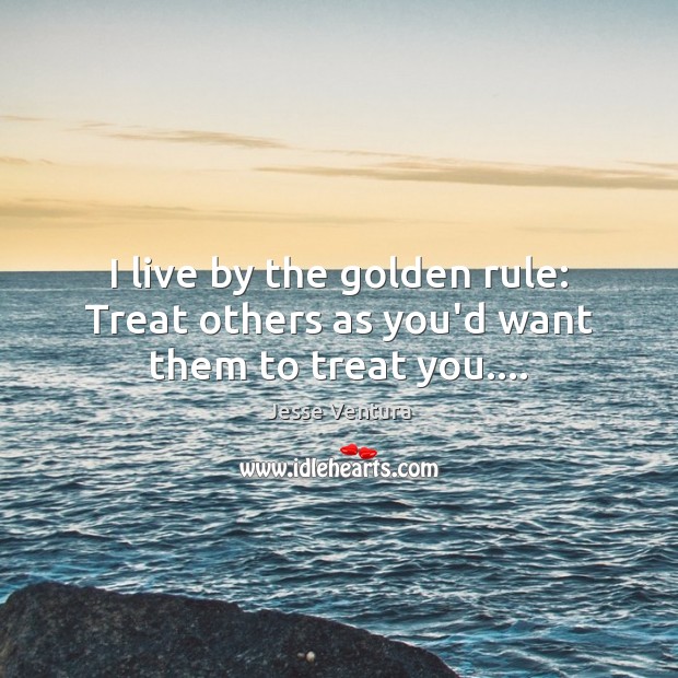 I live by the golden rule: Treat others as you’d want them to treat you…. 