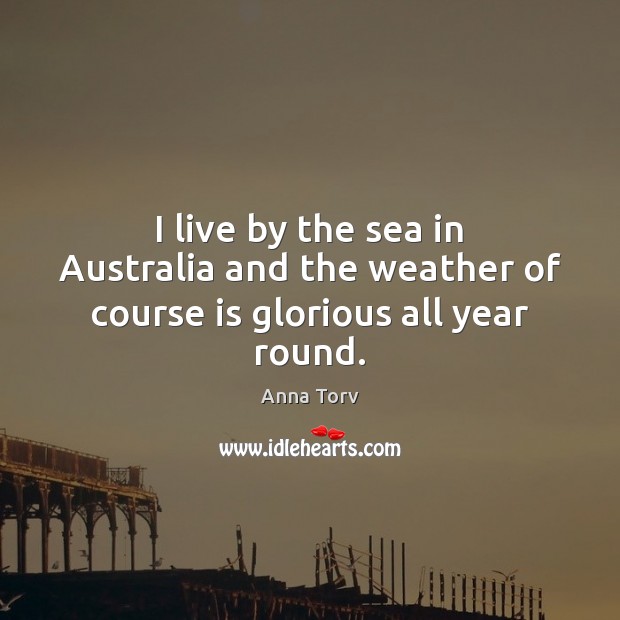 I live by the sea in Australia and the weather of course is glorious all year round. Anna Torv Picture Quote