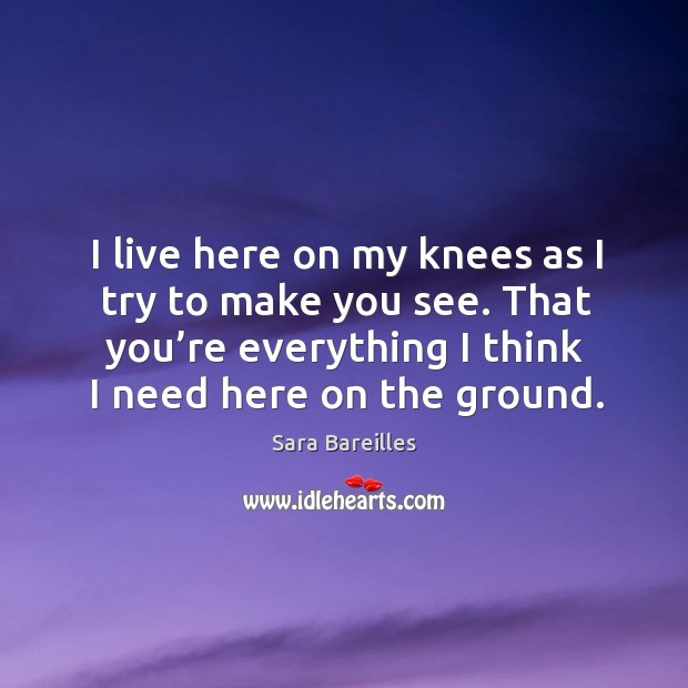 I live here on my knees as I try to make you see. That you’re everything I think I need here on the ground. Sara Bareilles Picture Quote