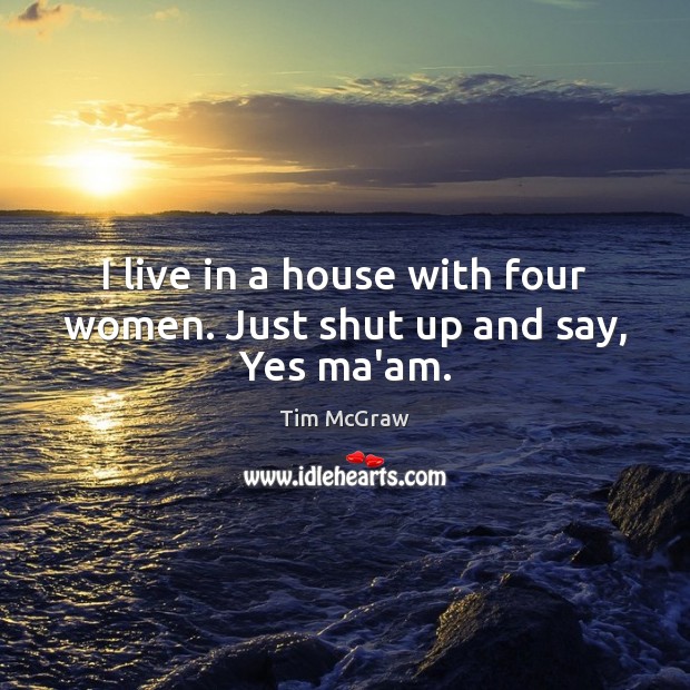 I live in a house with four women. Just shut up and say, Yes ma’am. Image